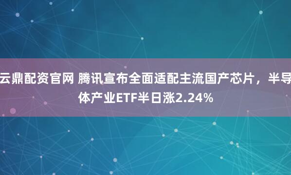 云鼎配资官网 腾讯宣布全面适配主流国产芯片，半导体产业ETF半日涨2.24%