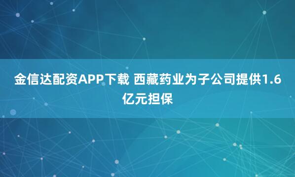 金信达配资APP下载 西藏药业为子公司提供1.6亿元担保