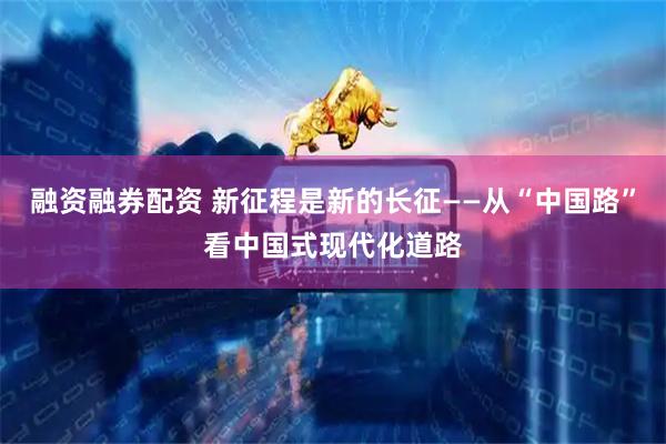 融资融券配资 新征程是新的长征——从“中国路”看中国式现代化道路