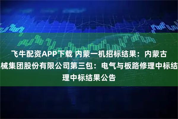 飞牛配资APP下载 内蒙一机招标结果：内蒙古第一机械集团股份有限公司第三包：电气与板路修理中标结果公告