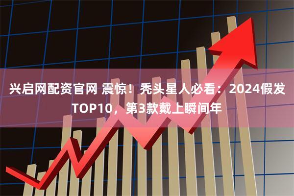 兴启网配资官网 震惊！秃头星人必看：2024假发TOP10，第3款戴上瞬间年