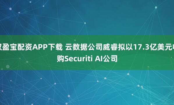 双盈宝配资APP下载 云数据公司威睿拟以17.3亿美元收购Securiti AI公司