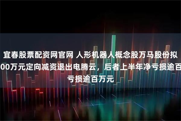 宜春股票配资网官网 人形机器人概念股万马股份拟超1000万元定向减资退出电腾云，后者上半年净亏损逾百万元