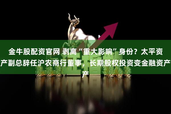 金牛股配资官网 剥离“重大影响”身份？太平资产副总辞任沪农商行董事，长期股权投资变金融资产