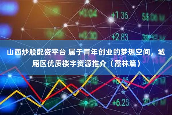 山西炒股配资平台 属于青年创业的梦想空间，城厢区优质楼宇资源推介（霞林篇）