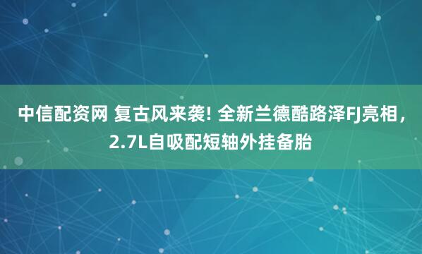 中信配资网 复古风来袭! 全新兰德酷路泽FJ亮相，2.7L自吸配短轴外挂备胎