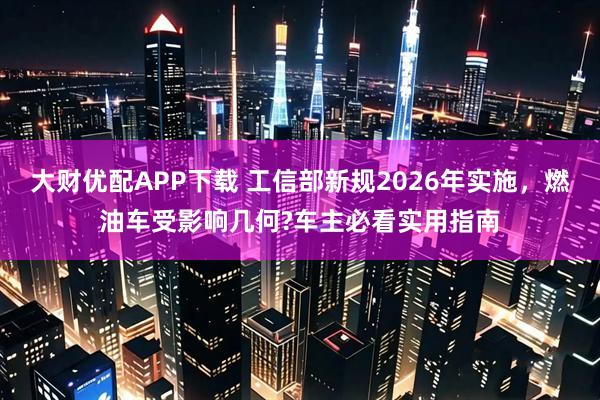 大财优配APP下载 工信部新规2026年实施，燃油车受影响几何?车主必看实用指南