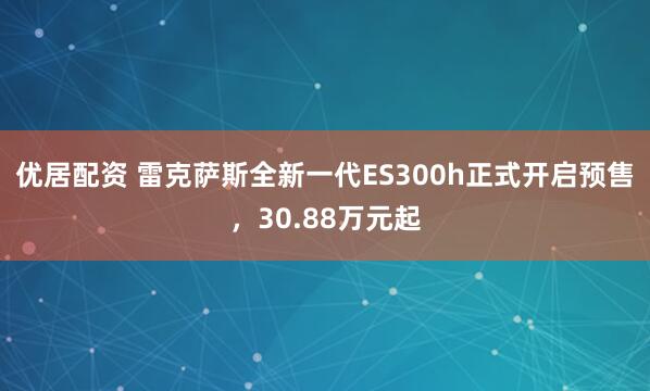 优居配资 雷克萨斯全新一代ES300h正式开启预售，30.88万元起