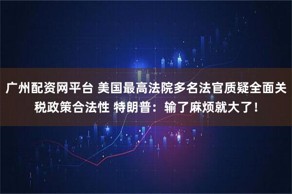 广州配资网平台 美国最高法院多名法官质疑全面关税政策合法性 特朗普：输了麻烦就大了！