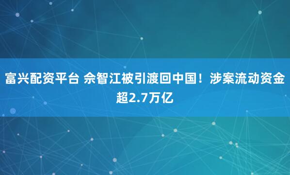 富兴配资平台 佘智江被引渡回中国！涉案流动资金超2.7万亿