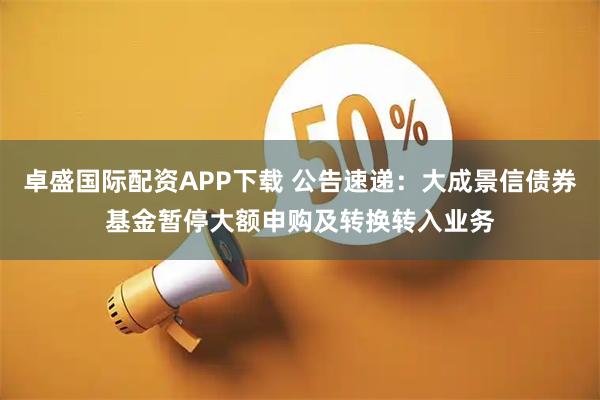 卓盛国际配资APP下载 公告速递：大成景信债券基金暂停大额申购及转换转入业务