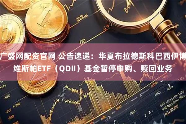 广盛网配资官网 公告速递:华夏布拉德斯科巴西伊博维斯帕ETF(QDII)基金暂停申购、赎回业务