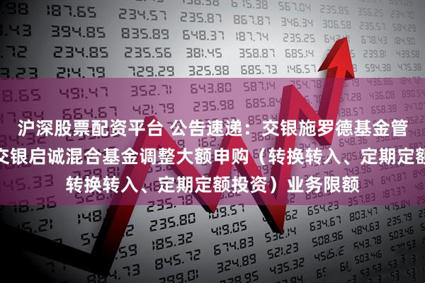 沪深股票配资平台 公告速递：交银施罗德基金管理有限公司关于交银启诚混合基金调整大额申购（转换转入、定期定额投资）业务限额