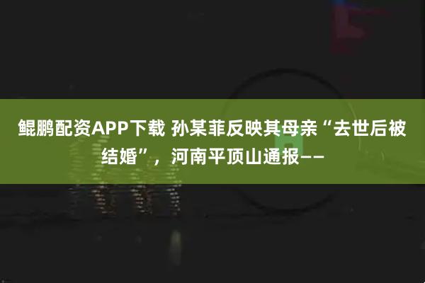 鲲鹏配资APP下载 孙某菲反映其母亲“去世后被结婚”，河南平顶山通报——