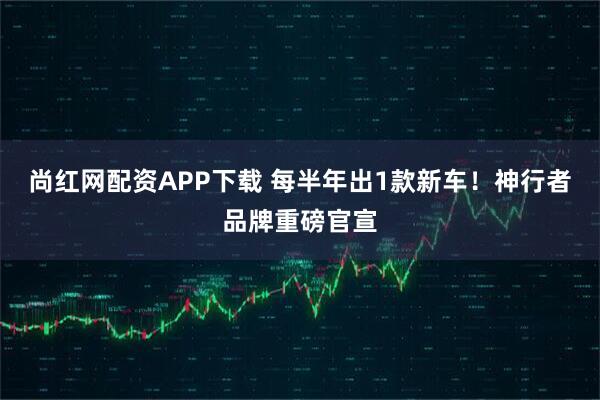 尚红网配资APP下载 每半年出1款新车！神行者品牌重磅官宣