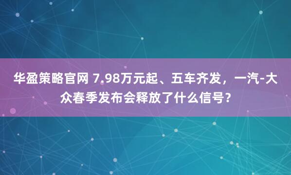 华盈策略官网 7.98万元起、五车齐发，一汽-大众春季发布会释放了什么信号？