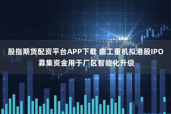 股指期货配资平台APP下载 临工重机拟港股IPO 募集资金用于厂区智能化升级