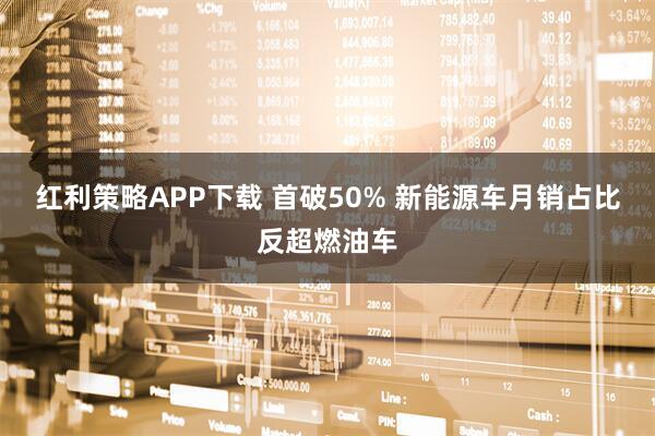 红利策略APP下载 首破50% 新能源车月销占比反超燃油车