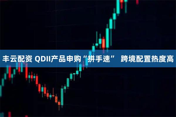 丰云配资 QDII产品申购“拼手速”  跨境配置热度高