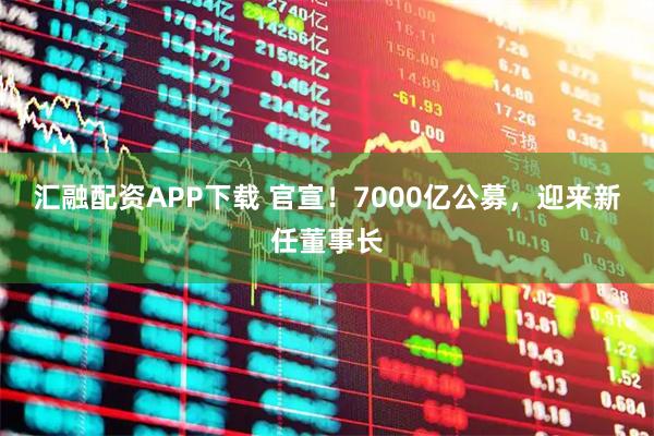 汇融配资APP下载 官宣！7000亿公募，迎来新任董事长