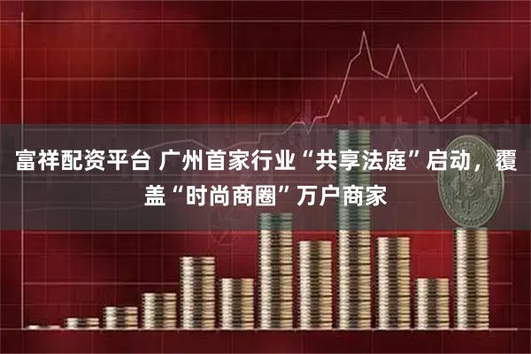 富祥配资平台 广州首家行业“共享法庭”启动，覆盖“时尚商圈”万户商家