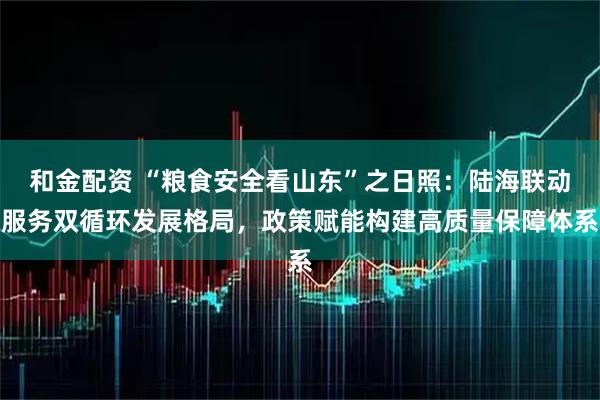 和金配资 “粮食安全看山东”之日照：陆海联动服务双循环发展格局，政策赋能构建高质量保障体系