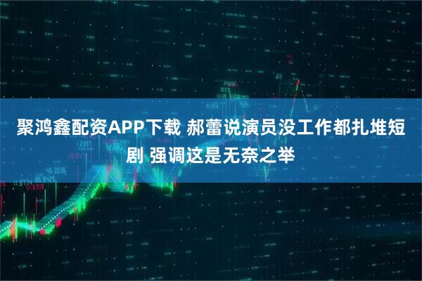 聚鸿鑫配资APP下载 郝蕾说演员没工作都扎堆短剧 强调这是无奈之举