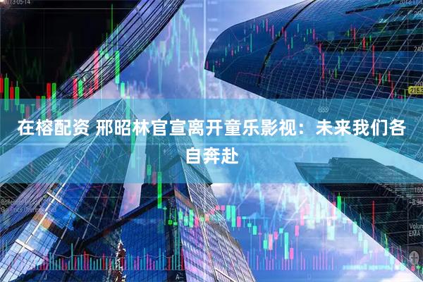 在榕配资 邢昭林官宣离开童乐影视：未来我们各自奔赴