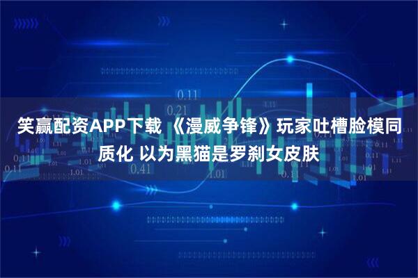 笑赢配资APP下载 《漫威争锋》玩家吐槽脸模同质化 以为黑猫是罗刹女皮肤