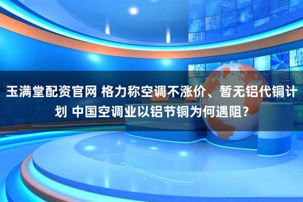 玉满堂配资官网 格力称空调不涨价、暂无铝代铜计划 中国空调业以铝节铜为何遇阻？