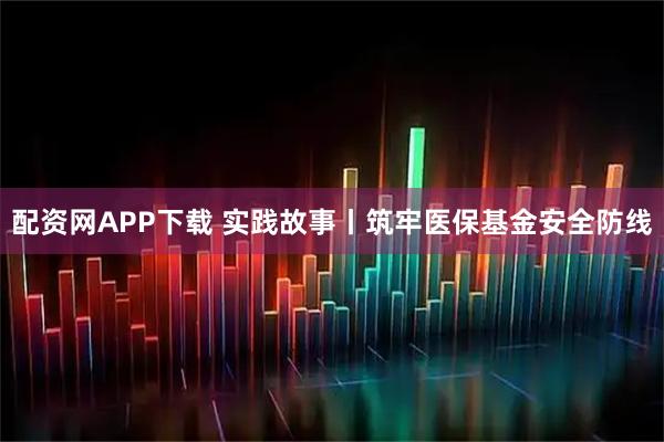配资网APP下载 实践故事丨筑牢医保基金安全防线