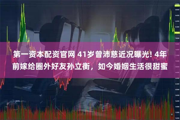 第一资本配资官网 41岁曾沛慈近况曝光! 4年前嫁给圈外好友孙立衡，如今婚姻生活很甜蜜