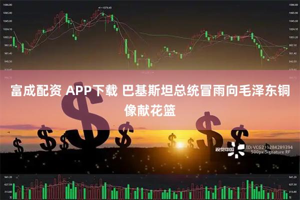 富成配资 APP下载 巴基斯坦总统冒雨向毛泽东铜像献花篮