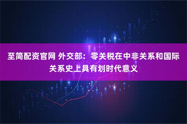 至简配资官网 外交部：零关税在中非关系和国际关系史上具有划时代意义