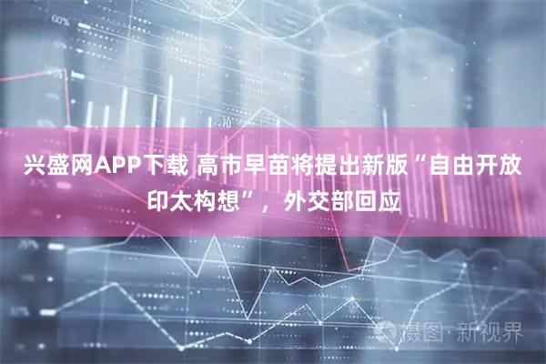 兴盛网APP下载 高市早苗将提出新版“自由开放印太构想”，外交部回应