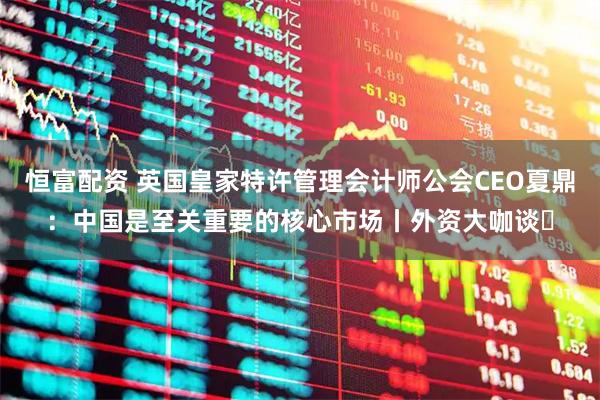 恒富配资 英国皇家特许管理会计师公会CEO夏鼎：中国是至关重要的核心市场丨外资大咖谈㉓