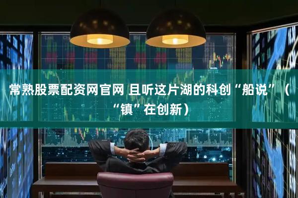 常熟股票配资网官网 且听这片湖的科创“船说”（“镇”在创新）