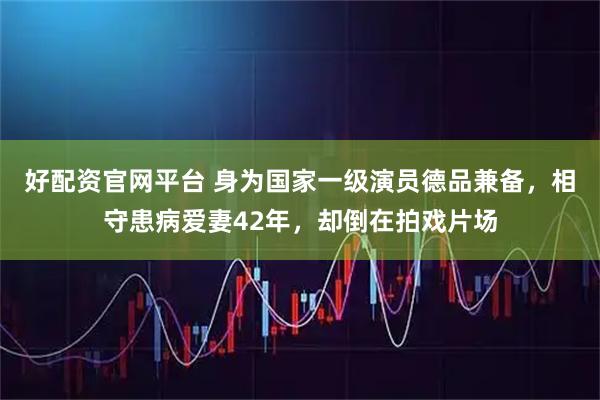 好配资官网平台 身为国家一级演员德品兼备，相守患病爱妻42年，却倒在拍戏片场