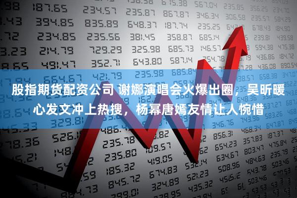 股指期货配资公司 谢娜演唱会火爆出圈，吴昕暖心发文冲上热搜，杨幂唐嫣友情让人惋惜
