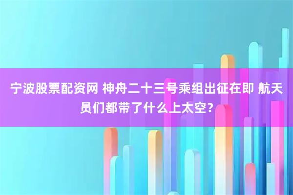 宁波股票配资网 神舟二十三号乘组出征在即 航天员们都带了什么上太空？