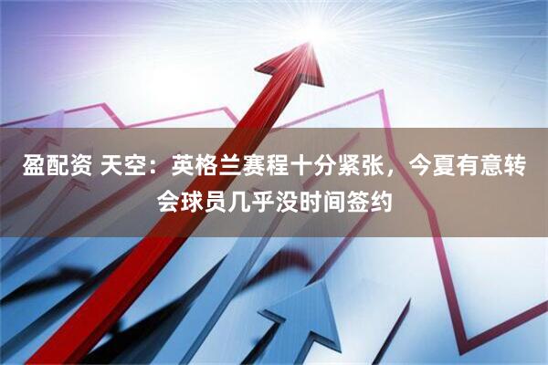 盈配资 天空:英格兰赛程十分紧张,今夏有意转会球员几乎没时间签约