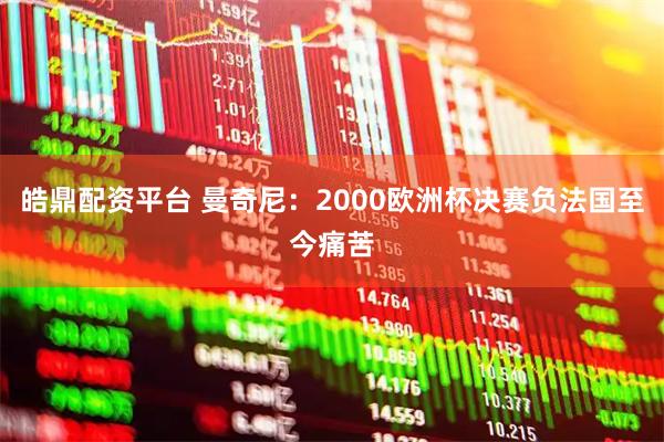 皓鼎配资平台 曼奇尼：2000欧洲杯决赛负法国至今痛苦